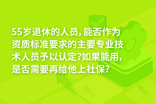 55岁退休的人员，能否作为资质标准要求的主要专业技术人员予以认定？如果能用，是否需要再给他上社保？