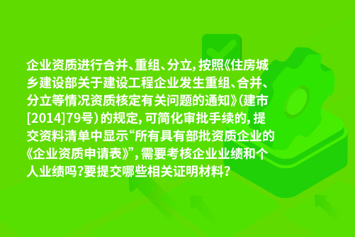 企业资质进行合并、重组、分立，按照《住房城乡建设部关于建设工程企业发生重组、合并、分立等情况资质核定有关问题的通知》（建市[2014]79号）的规定，可简化审批手续的，提交资料清单中显示“所有具有部批资质企业的《企业资质申请表》”，需要考核企业业绩和个人业绩吗？要提交哪些相关证明材料？