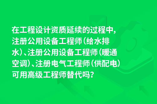 在工程设计资质延续的过程中，注册公用设备工程师（给水排水）、注册公用设备工程师（暖通空调）、注册电气工程师（供配电）可用高级工程师替代吗？