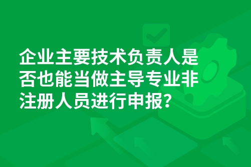 企业主要技术负责人是否也能当做主导专业非注册人员进行申报？