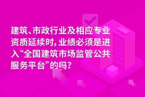 建筑、市政行业及相应专业资质延续时，业绩必须是进入“全国建筑市场监管公共服务平台”的吗？