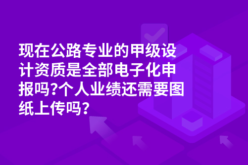 现在公路专业的甲级设计资质是全部电子化申报吗？个人业绩还需要图纸上传吗？