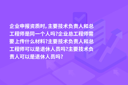 企业申报资质时，主要技术负责人和总工程师是同一个人吗？企业总工程师需要上传什么材料？主要技术负责人和总工程师可以是退休人员吗？主要技术负责人可以是退休人员吗？