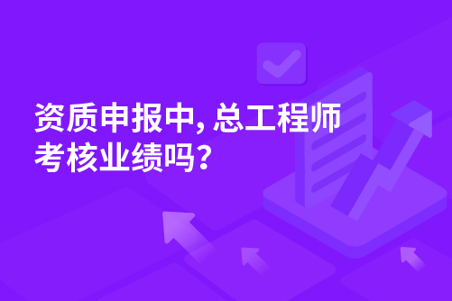 资质申报中，总工程师考核业绩吗？