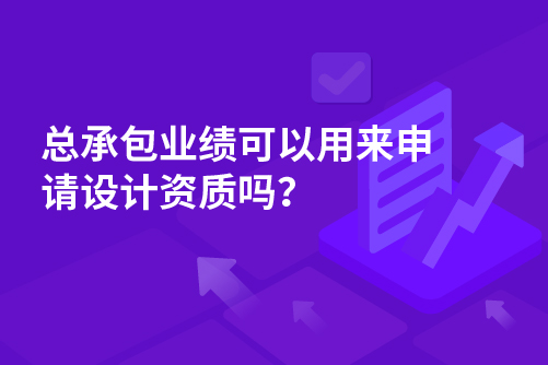 总承包业绩可以用来申请设计资质吗？