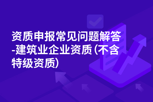 资质申报常见问题解答-建筑业企业资质（不含特级资质）